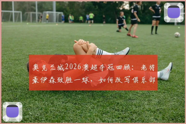 奥克兰城2026澳超夺冠回顾:老将豪伊森致胜一球,如何改写俱乐部与联赛历史?