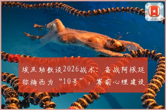 埃及助教谈2026战术:备战阿根廷称梅西为“10号”,赛前心理建设与消除球星恐惧方法详解