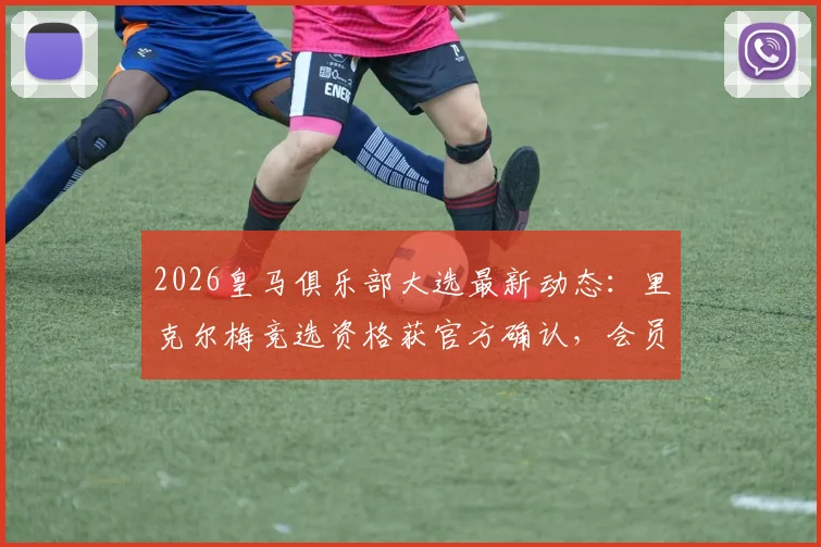2026皇马俱乐部大选最新动态：里克尔梅竞选资格获官方确认，会员投票流程与历届主席选举深度解析