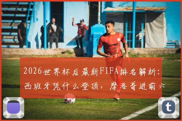 2026世界杯后最新FIFA排名解析:西班牙凭什么登顶,摩洛哥进前六,德国队为何掉队