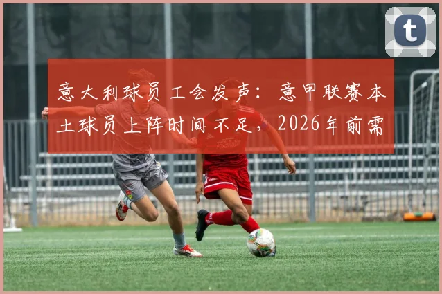 意大利球员工会发声:意甲联赛本土球员上阵时间不足,2026年前需出台强制性方案