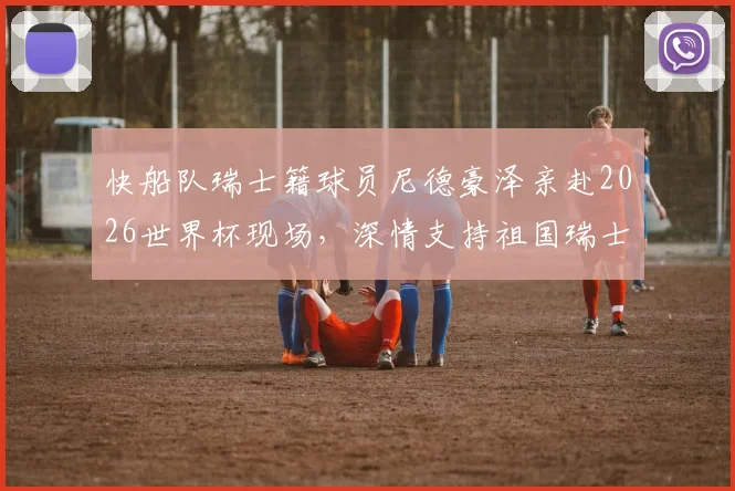 快船队瑞士籍球员尼德豪泽亲赴2026世界杯现场，深情支持祖国瑞士队征程全记录