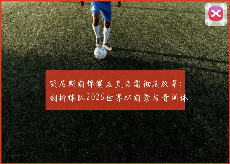 突尼斯前锋赛后直言需彻底改革：剖析球队2026世界杯前景与青训体系现状