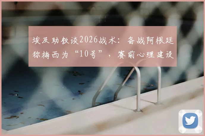 埃及助教谈2026战术:备战阿根廷称梅西为“10号”,赛前心理建设与消除球星恐惧方法详解