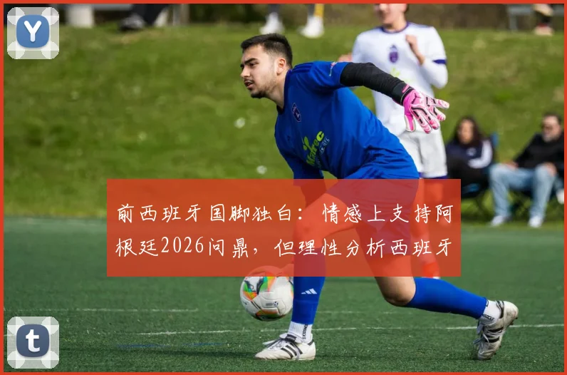 前西班牙国脚独白:情感上支持阿根廷2026问鼎,但理性分析西班牙赢球“痛苦”最小,背后原因深度解读