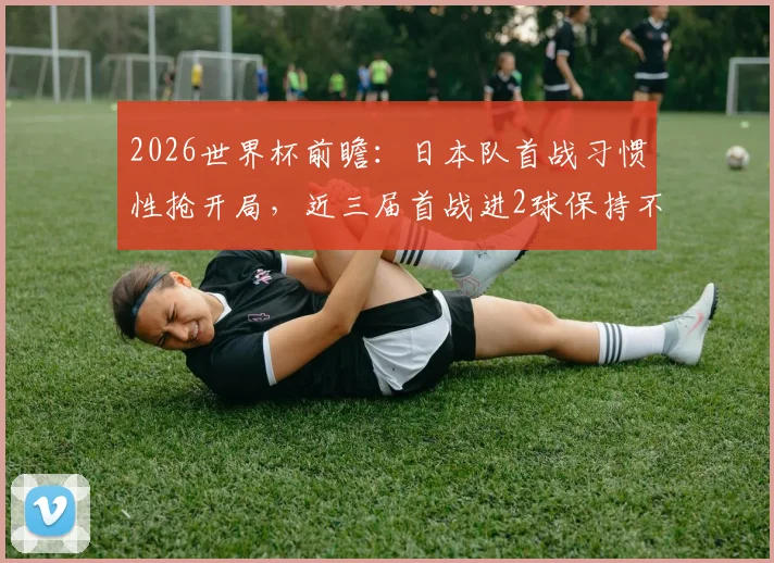 2026世界杯前瞻：日本队首战习惯性抢开局，近三届首战进2球保持不败战绩全解析