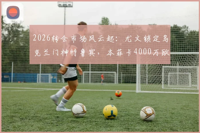2026转会市场风云起:尤文锁定乌克兰门神特鲁宾,本菲卡4000万欧标价成博弈焦点