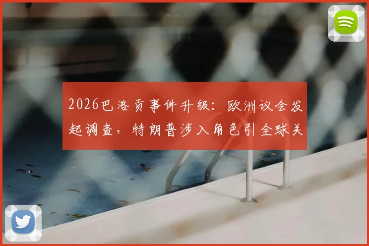 2026巴洛贡事件升级：欧洲议会发起调查，特朗普涉入角色引全球关注
