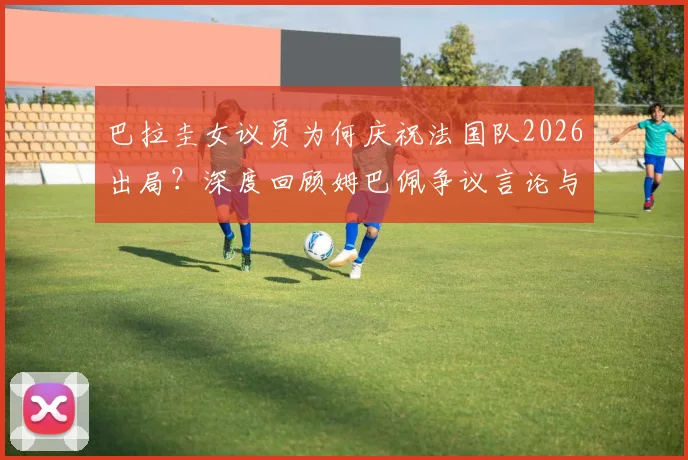 巴拉圭女议员为何庆祝法国队2026出局？深度回顾姆巴佩争议言论与南美足球的恩怨情仇