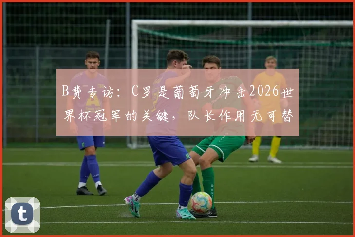 B费专访：C罗是葡萄牙冲击2026世界杯冠军的关键，队长作用无可替代