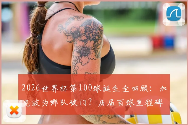 2026世界杯第100球诞生全回顾:加克波为哪队破门?历届百球里程碑得主与背后意义解析
