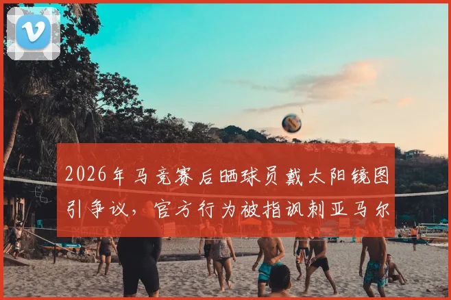 2026年马竞赛后晒球员戴太阳镜图引争议，官方行为被指讽刺亚马尔，深度解析风波始末