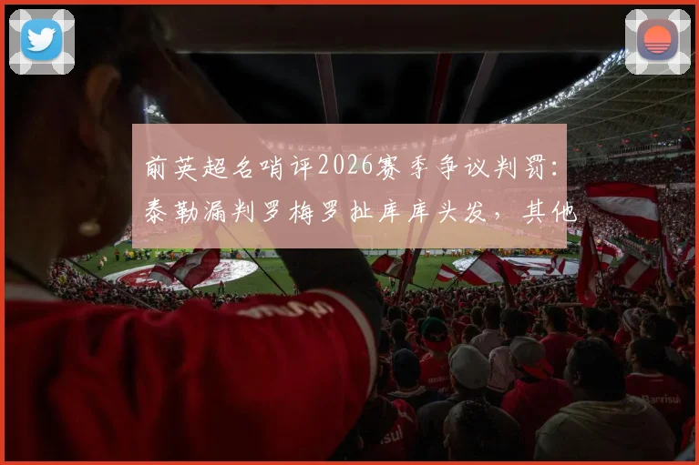 前英超名哨评2026赛季争议判罚：泰勒漏判罗梅罗扯库库头发，其他判罚无误获力挺