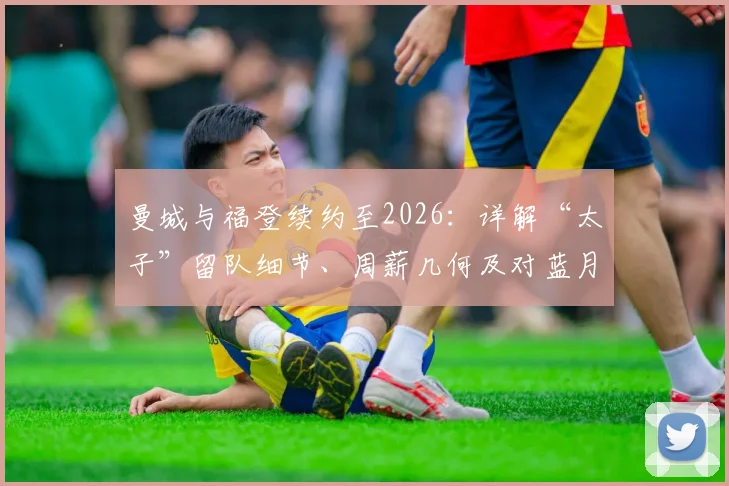 曼城与福登续约至2026：详解“太子”留队细节、周薪几何及对蓝月亮的深远影响