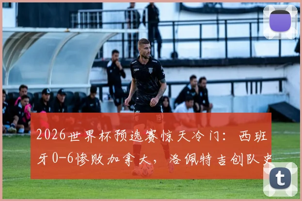 2026世界杯预选赛惊天冷门:西班牙0-6惨败加拿大,洛佩特吉创队史最耻辱纪录背后解析