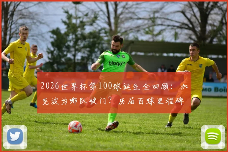 2026世界杯第100球诞生全回顾:加克波为哪队破门?历届百球里程碑得主与背后意义解析