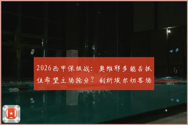 2026西甲保级战：奥维耶多能否抓住希望主场抢分？剖析埃尔切客场难胜原因与交锋往绩