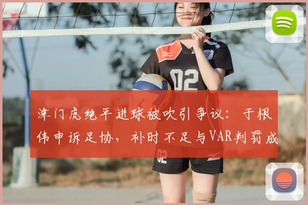 津门虎绝平进球被吹引争议：于根伟申诉足协，补时不足与VAR判罚成焦点