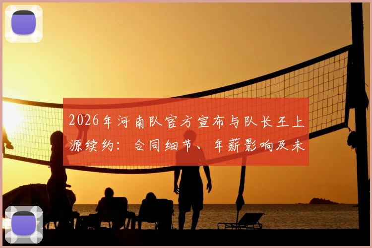 2026年河南队官方宣布与队长王上源续约:合同细节、年薪影响及未来核心作用分析