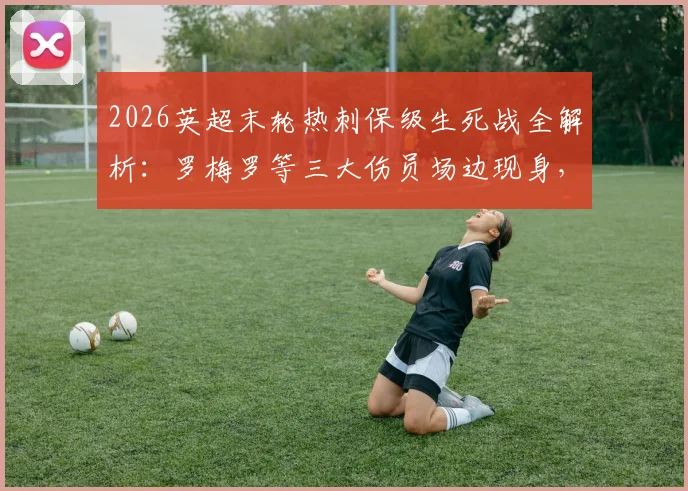 2026英超末轮热刺保级生死战全解析：罗梅罗等三大伤员场边现身，伤病情况与出战前景深度分析