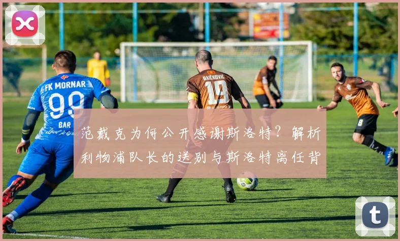 范戴克为何公开感谢斯洛特?解析利物浦队长的送别与斯洛特离任背后的故事