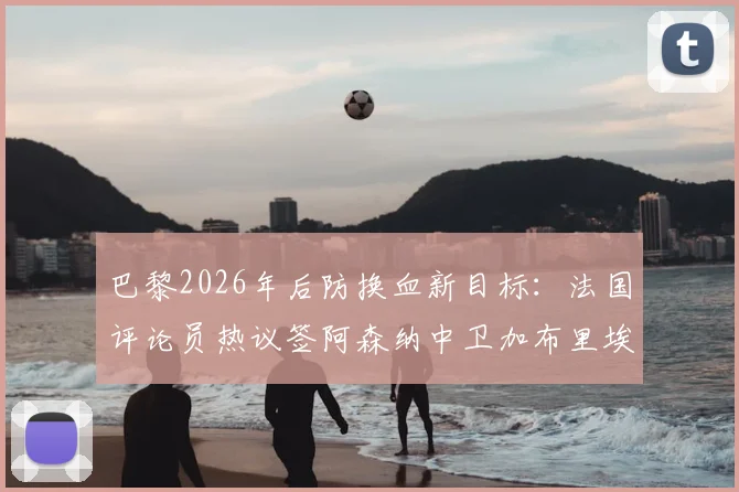 巴黎2026年后防换血新目标：法国评论员热议签阿森纳中卫加布里埃尔，替代马尔基尼奥斯是否可行？