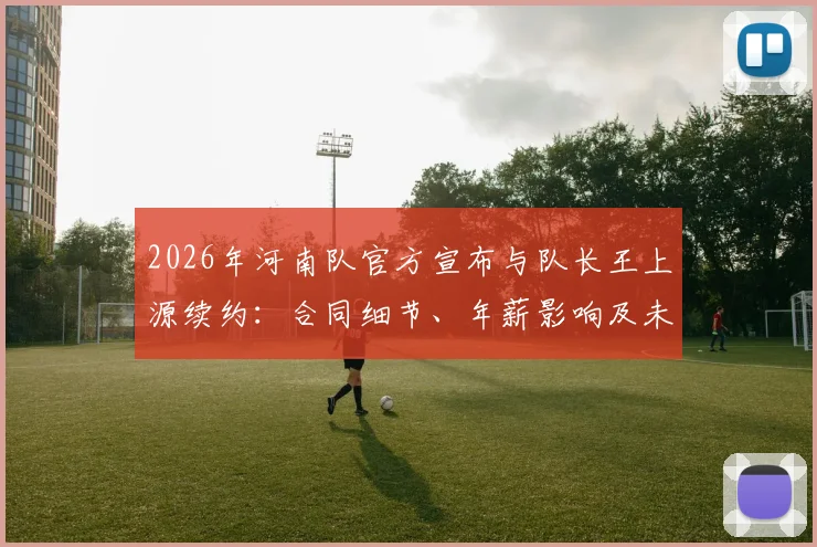 2026年河南队官方宣布与队长王上源续约：合同细节、年薪影响及未来核心作用分析