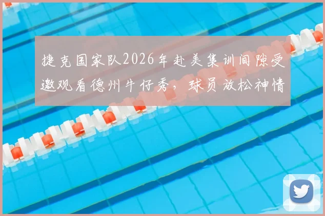 捷克国家队2026年赴美集训间隙受邀观看德州牛仔秀,球员放松神情引热议:高强度训练后如何科学恢复?