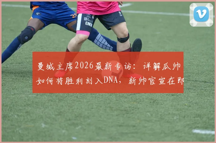 曼城主席2026最新专访：详解瓜帅如何将胜利刻入DNA，新帅官宣在即，潜在继任者名单解析