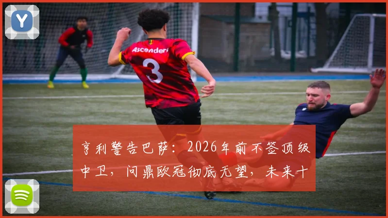 亨利警告巴萨：2026年前不签顶级中卫，问鼎欧冠彻底无望，未来十年恐持续低迷