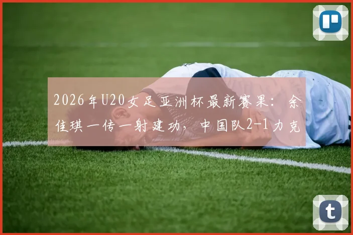 2026年U20女足亚洲杯最新赛果:余佳琪一传一射建功,中国队2-1力克乌兹别克斯坦队闯入半决赛,球迷热议出线前景与对手分析