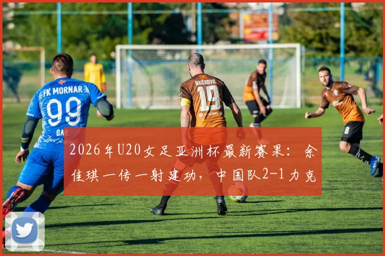 2026年U20女足亚洲杯最新赛果:余佳琪一传一射建功,中国队2-1力克乌兹别克斯坦队闯入半决赛,球迷热议出线前景与对手分析