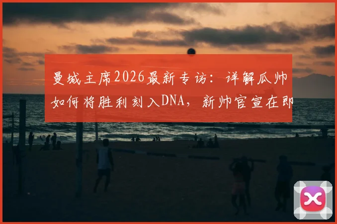 曼城主席2026最新专访:详解瓜帅如何将胜利刻入DNA,新帅官宣在即,潜在继任者名单解析