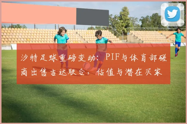 沙特足球重磅变动：PIF与体育部磋商出售吉达联合，估值与潜在买家引关注