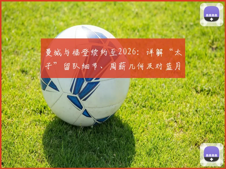 曼城与福登续约至2026:详解“太子”留队细节、周薪几何及对蓝月亮的深远影响