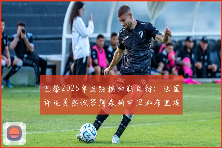 巴黎2026年后防换血新目标:法国评论员热议签阿森纳中卫加布里埃尔,替代马尔基尼奥斯是否可行?