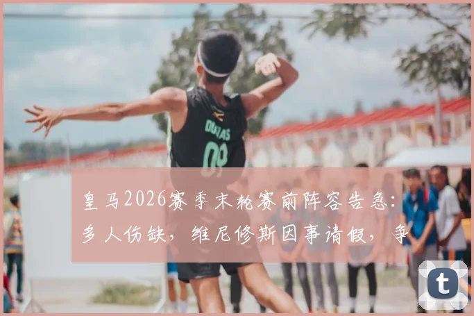 皇马2026赛季末轮赛前阵容告急：多人伤缺，维尼修斯因事请假，争冠形势如何？