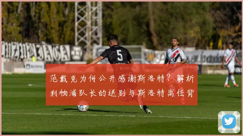 范戴克为何公开感谢斯洛特？解析利物浦队长的送别与斯洛特离任背后的故事