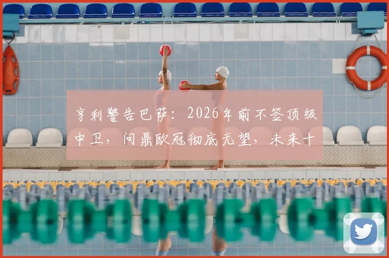 亨利警告巴萨：2026年前不签顶级中卫，问鼎欧冠彻底无望，未来十年恐持续低迷