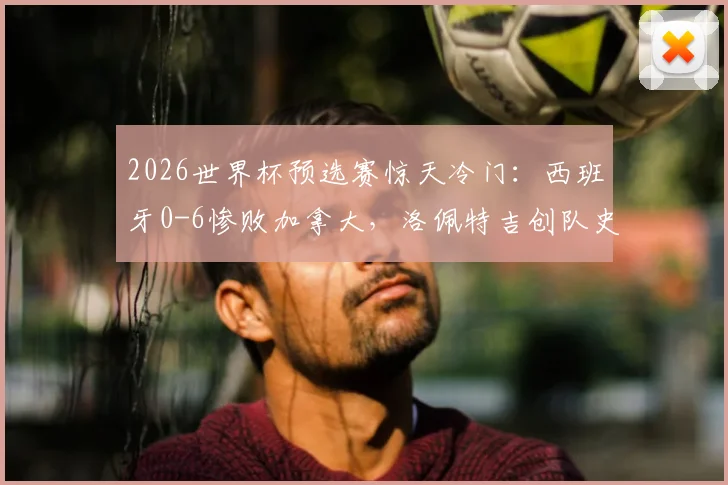 2026世界杯预选赛惊天冷门：西班牙0-6惨败加拿大，洛佩特吉创队史最耻辱纪录背后解析