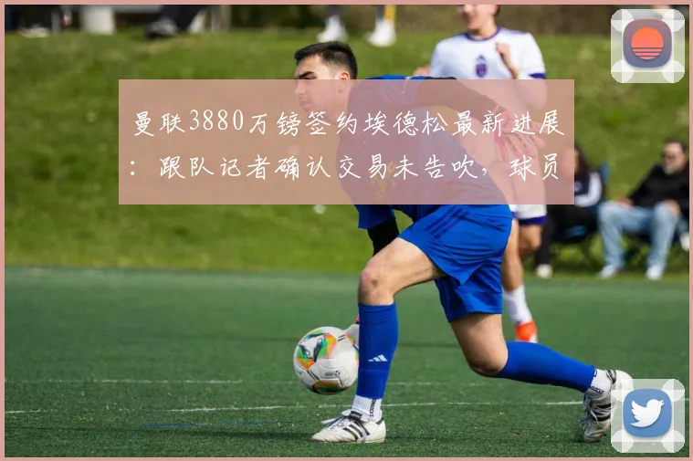 曼联3880万镑签约埃德松最新进展:跟队记者确认交易未告吹,球员2026年世界杯后接受体检