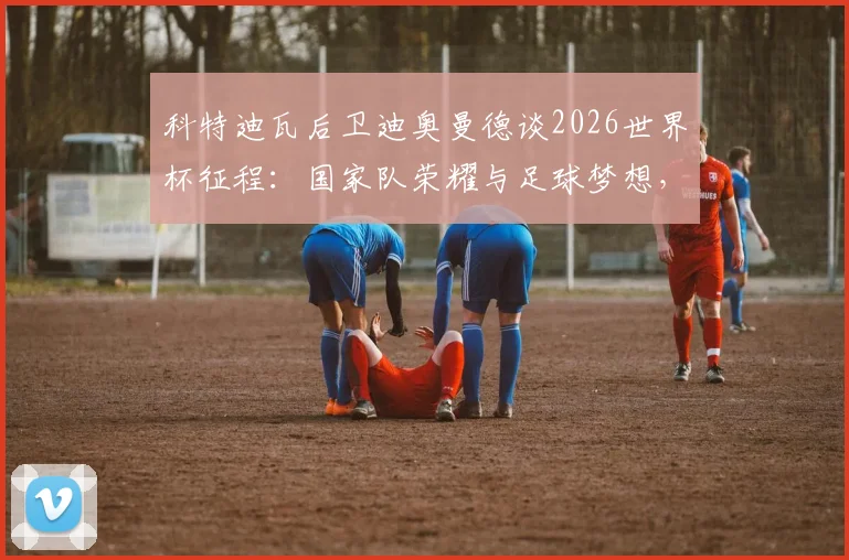 科特迪瓦后卫迪奥曼德谈2026世界杯征程：国家队荣耀与足球梦想，年轻球员如何理解这份自豪
