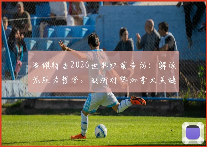 洛佩特吉2026世界杯前专访：解读无压力哲学，剖析对阵加拿大关键战术细节与备战全记录