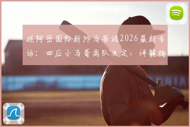 迈阿密国际新帅马蒂诺2026最新专访:回应小马哥离队决定,详解梅西如何带动全队进步