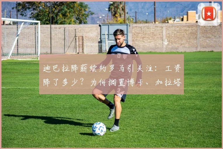 迪巴拉降薪续约罗马引关注：工资降了多少？为何搁置博卡、加拉塔萨雷2026年邀约，最新合同进展解析