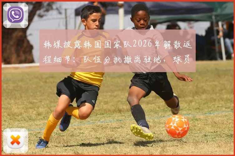 韩媒披露韩国国家队2026年解散返程细节:队伍分批撤离驻地,球员教练神情落寞引热议