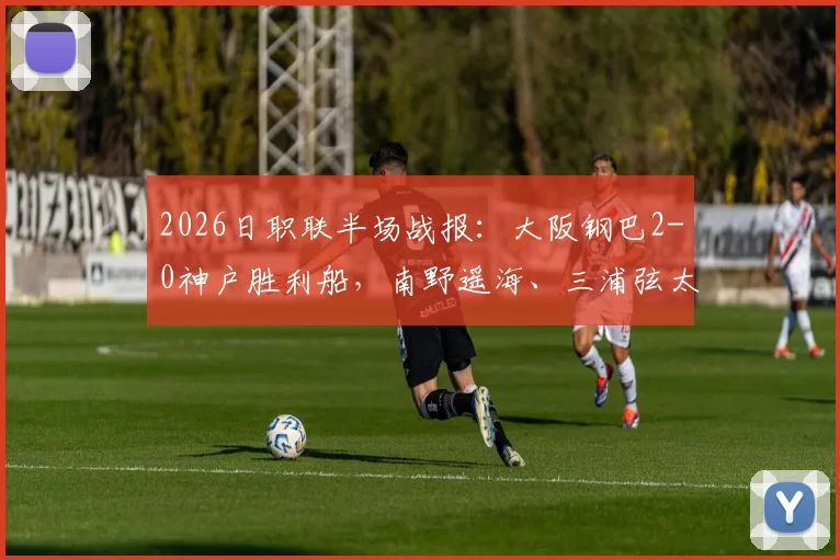 2026日职联半场战报:大阪钢巴2-0神户胜利船,南野遥海、三浦弦太破门,附比赛集锦与进球分析
