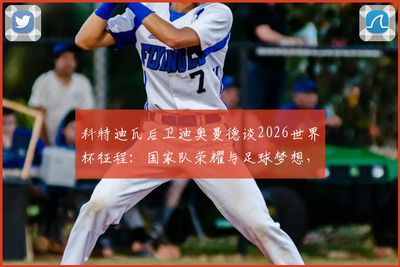 科特迪瓦后卫迪奥曼德谈2026世界杯征程：国家队荣耀与足球梦想，年轻球员如何理解这份自豪