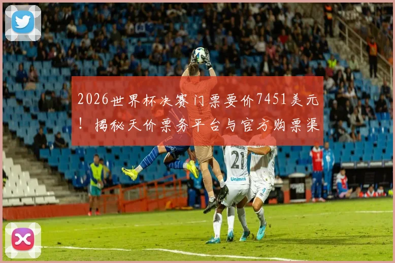 2026世界杯决赛门票要价7451美元！揭秘天价票务平台与官方购票渠道，教你不花冤枉钱