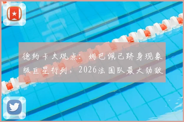 德约卡夫观点：姆巴佩已跻身现象级巨星行列，2026法国队最大劲敌仍是阿根廷队